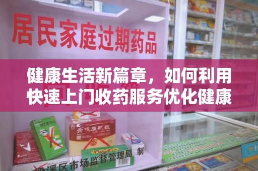 阜阳健康生活新篇章，如何利用快速上门收药服务优化健康管理