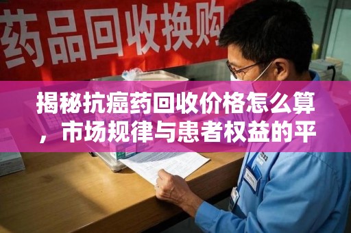 阜阳揭秘抗癌药回收价格怎么算，市场规律与患者权益的平衡点
