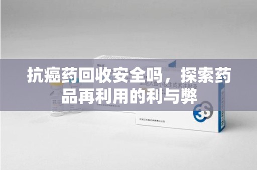 阜阳抗癌药回收安全吗，探索药品再利用的利与弊