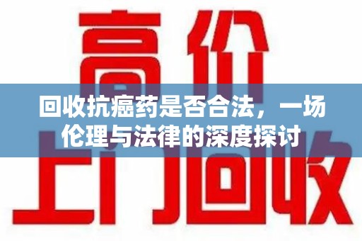 阜阳回收抗癌药是否合法，一场伦理与法律的深度探讨
