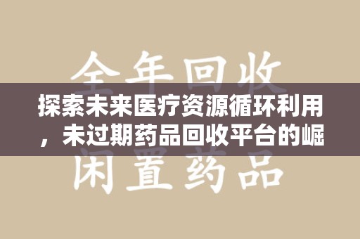 阜阳探索未来医疗资源循环利用，未过期药品回收平台的崛起