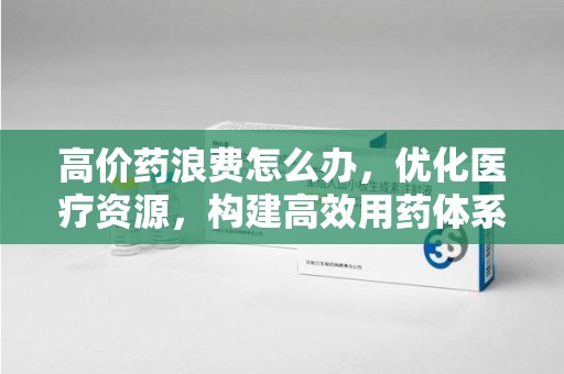 阜阳高价药浪费怎么办，优化医疗资源，构建高效用药体系