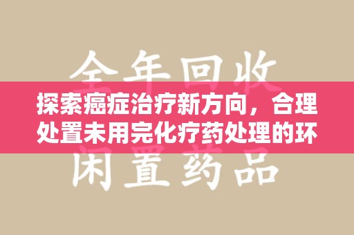 阜阳探索癌症治疗新方向，合理处置未用完化疗药处理的环保路径