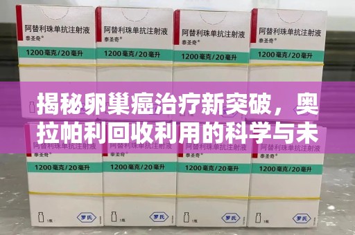 阜阳揭秘卵巢癌治疗新突破，奥拉帕利回收利用的科学与未来