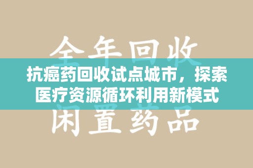 阜阳抗癌药回收试点城市，探索医疗资源循环利用新模式