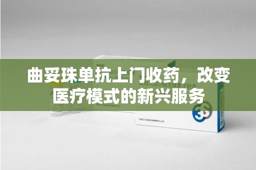 阜阳曲妥珠单抗上门收药，改变医疗模式的新兴服务