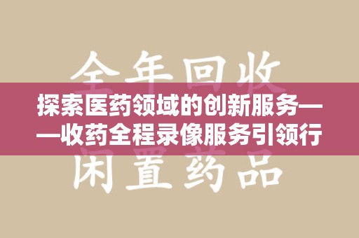 阜阳探索医药领域的创新服务——收药全程录像服务引领行业新趋势