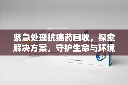 阜阳紧急处理抗癌药回收，探索解决方案，守护生命与环境