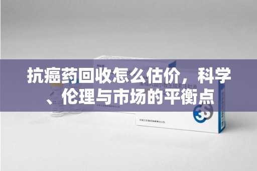 阜阳抗癌药回收怎么估价，科学、伦理与市场的平衡点