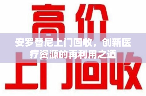 阜阳安罗替尼上门回收，创新医疗资源的再利用之道
