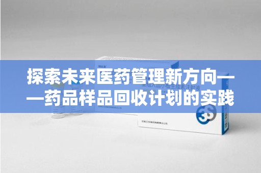 阜阳探索未来医药管理新方向——药品样品回收计划的实践与意义