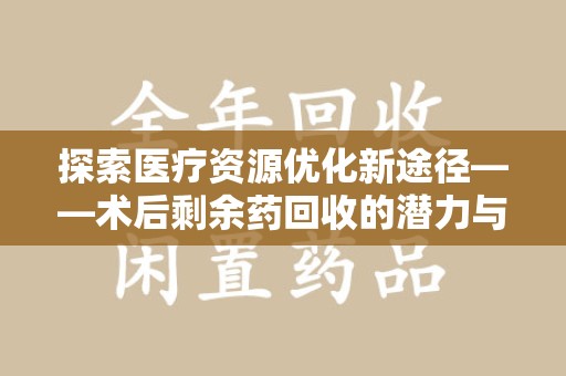 阜阳探索医疗资源优化新途径——术后剩余药回收的潜力与挑战