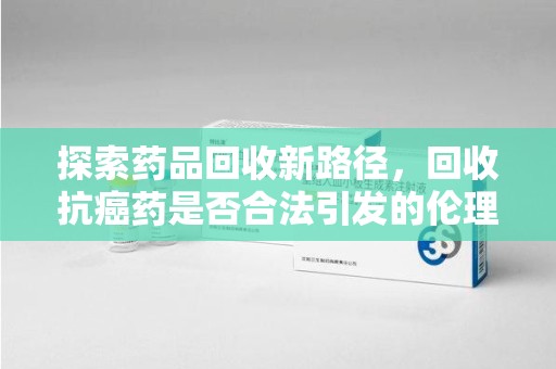 阜阳探索药品回收新路径，回收抗癌药是否合法引发的伦理与法律思考