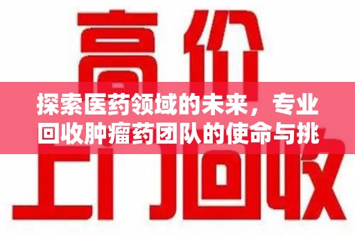 阜阳探索医药领域的未来，专业回收肿瘤药团队的使命与挑战