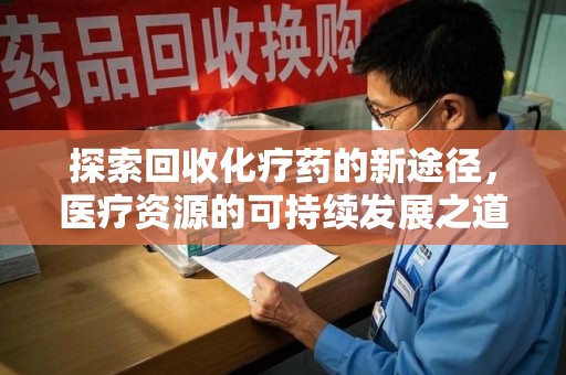 阜阳探索回收化疗药的新途径，医疗资源的可持续发展之道
