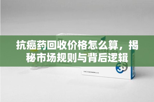 阜阳抗癌药回收价格怎么算，揭秘市场规则与背后逻辑