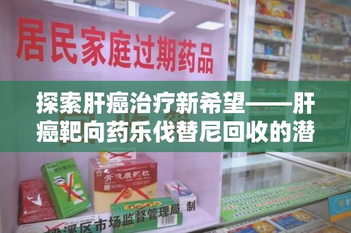 阜阳探索肝癌治疗新希望——肝癌靶向药乐伐替尼回收的潜力与价值