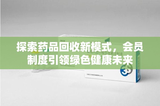 阜阳探索药品回收新模式，会员制度引领绿色健康未来