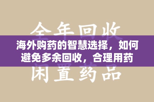 阜阳海外购药的智慧选择，如何避免多余回收，合理用药