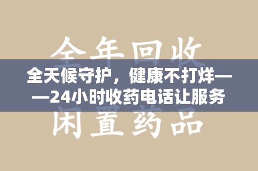阜阳全天候守护，健康不打烊——24小时收药电话让服务触手可及