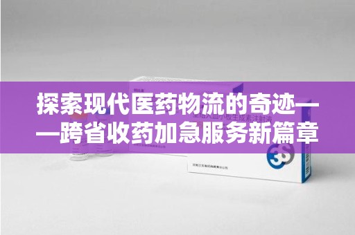 阜阳探索现代医药物流的奇迹——跨省收药加急服务新篇章