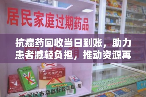 阜阳抗癌药回收当日到账，助力患者减轻负担，推动资源再利用