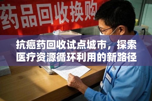 阜阳抗癌药回收试点城市，探索医疗资源循环利用的新路径