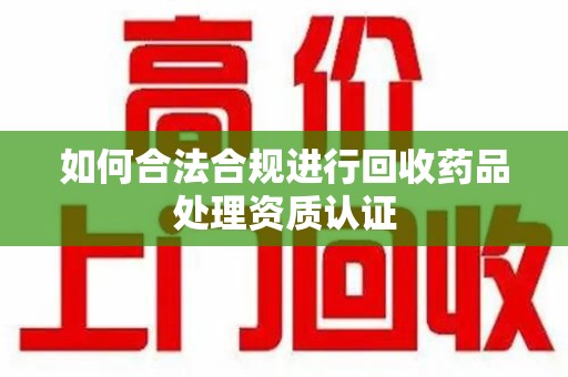 阜阳如何合法合规进行回收药品处理资质认证