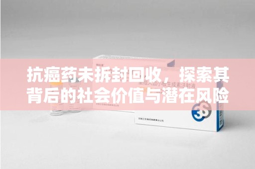 阜阳抗癌药未拆封回收，探索其背后的社会价值与潜在风险